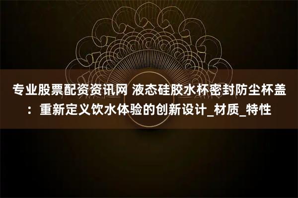 专业股票配资资讯网 液态硅胶水杯密封防尘杯盖：重新定义饮水体验的创新设计_材质_特性