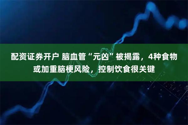 配资证券开户 脑血管“元凶”被揭露，4种食物或加重脑梗风险，控制饮食很关键