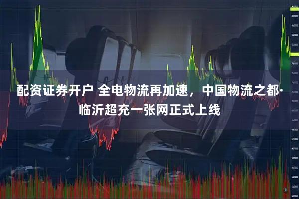 配资证券开户 全电物流再加速，中国物流之都·临沂超充一张网正式上线