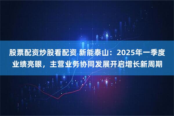 股票配资炒股看配资 新能泰山：2025年一季度业绩亮眼，主营业务协同发展开启增长新周期