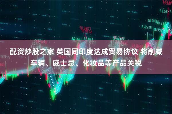 配资炒股之家 英国同印度达成贸易协议 将削减车辆、威士忌、化妆品等产品关税