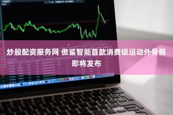 炒股配资服务网 傲鲨智能首款消费级运动外骨骼即将发布