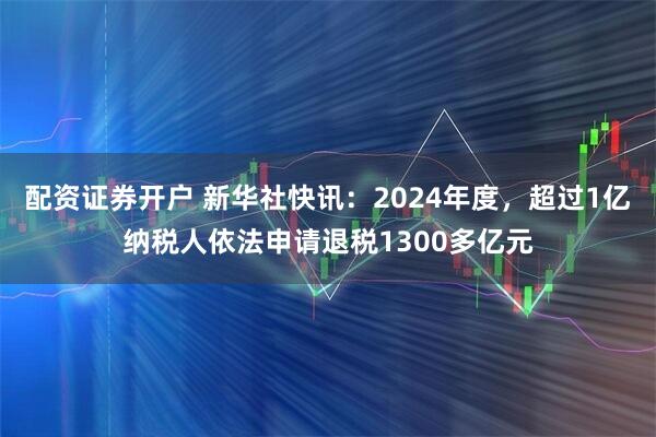 配资证券开户 新华社快讯：2024年度，超过1亿纳税人依法申请退税1300多亿元