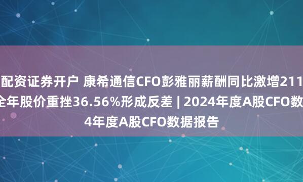 配资证券开户 康希通信CFO彭雅丽薪酬同比激增211%, 与全年股价重挫36.56%形成反差 | 2024年度A股CFO数据报告