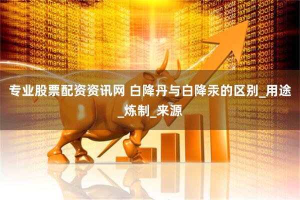 专业股票配资资讯网 白降丹与白降汞的区别_用途_炼制_来源