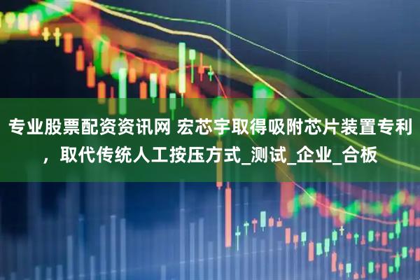 专业股票配资资讯网 宏芯宇取得吸附芯片装置专利，取代传统人工按压方式_测试_企业_合板