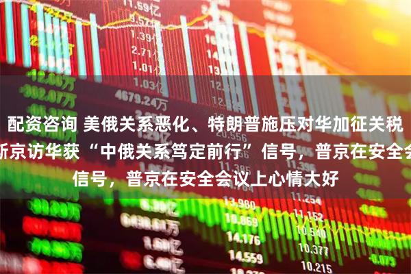 配资咨询 美俄关系恶化、特朗普施压对华加征关税背景下，米舒斯京访华获 “中俄关系笃定前行” 信号，普京在安全会议上心情大好