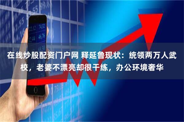 在线炒股配资门户网 释延鲁现状：统领两万人武校，老婆不漂亮却很干练，办公环境奢华