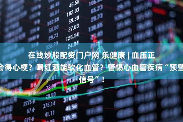 在线炒股配资门户网 乐健康 | 血压正常就不会得心梗？喝红酒能软化血管？警惕心血管疾病“预警信号”！