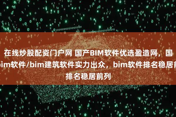 在线炒股配资门户网 国产BIM软件优选盈造网，国产bim软件/bim建筑软件实力出众，bim软件排名稳居前列