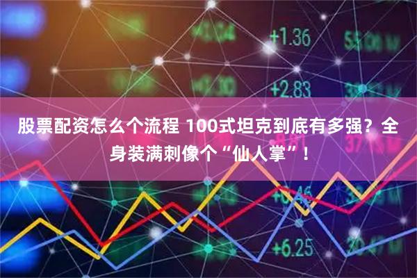 股票配资怎么个流程 100式坦克到底有多强？全身装满刺像个“仙人掌”！