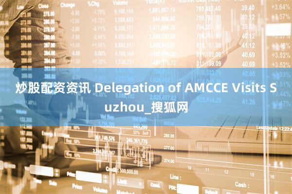 炒股配资资讯 Delegation of AMCCE Visits Suzhou_搜狐网