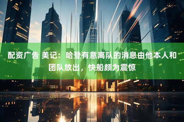 配资广告 美记：哈登有意离队的消息由他本人和团队放出，快船颇为震惊