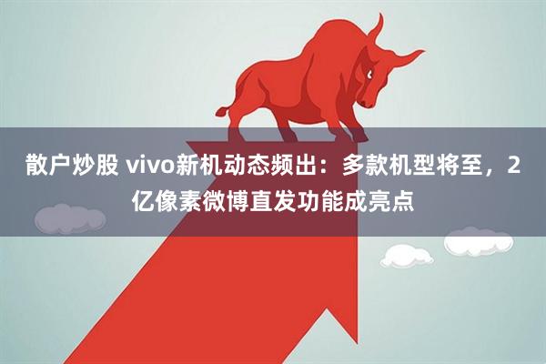 散户炒股 vivo新机动态频出：多款机型将至，2亿像素微博直发功能成亮点