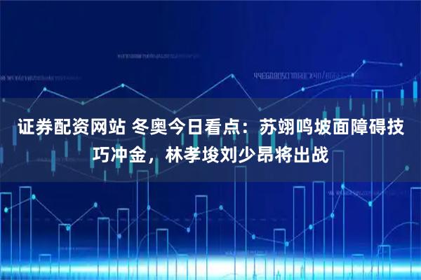 证券配资网站 冬奥今日看点：苏翊鸣坡面障碍技巧冲金，林孝埈刘少昂将出战