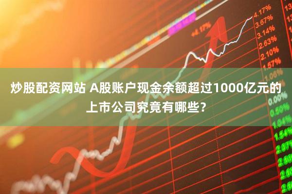 炒股配资网站 A股账户现金余额超过1000亿元的上市公司究竟有哪些？