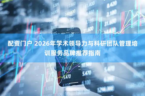 配资门户 2026年学术领导力与科研团队管理培训服务品牌推荐指南